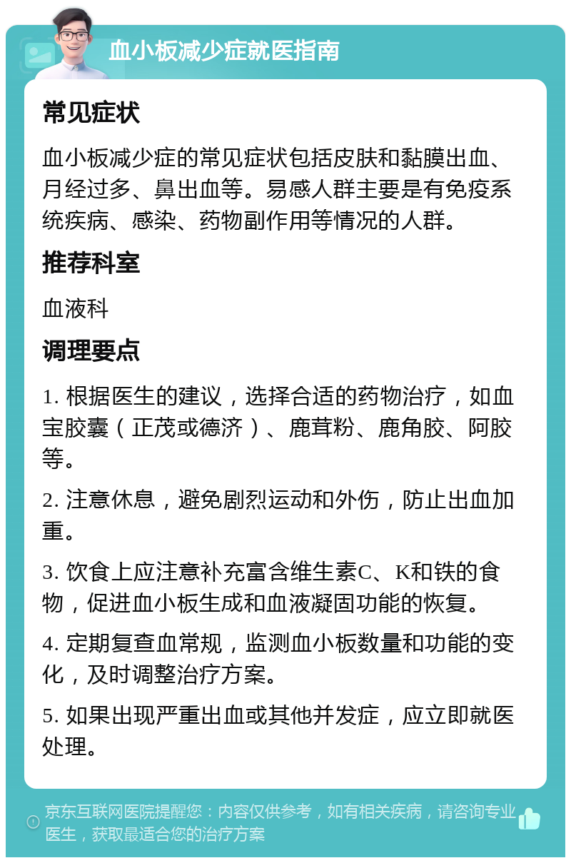 血小板减少症就医指南 常见症状 血小板减少症的常见症状包括皮肤和黏膜出血、月经过多、鼻出血等。易感人群主要是有免疫系统疾病、感染、药物副作用等情况的人群。 推荐科室 血液科 调理要点 1. 根据医生的建议，选择合适的药物治疗，如血宝胶囊（正茂或德济）、鹿茸粉、鹿角胶、阿胶等。 2. 注意休息，避免剧烈运动和外伤，防止出血加重。 3. 饮食上应注意补充富含维生素C、K和铁的食物，促进血小板生成和血液凝固功能的恢复。 4. 定期复查血常规，监测血小板数量和功能的变化，及时调整治疗方案。 5. 如果出现严重出血或其他并发症，应立即就医处理。