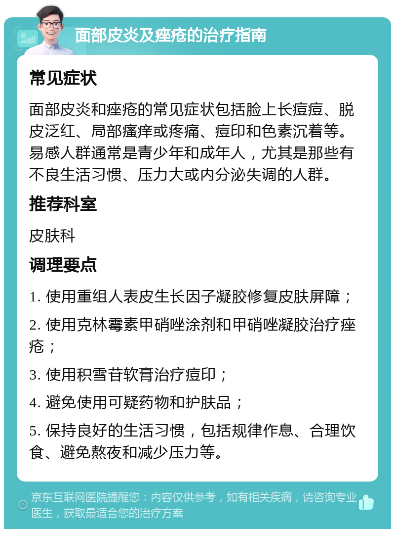 面部皮炎及痤疮的治疗指南 常见症状 面部皮炎和痤疮的常见症状包括脸上长痘痘、脱皮泛红、局部瘙痒或疼痛、痘印和色素沉着等。易感人群通常是青少年和成年人，尤其是那些有不良生活习惯、压力大或内分泌失调的人群。 推荐科室 皮肤科 调理要点 1. 使用重组人表皮生长因子凝胶修复皮肤屏障； 2. 使用克林霉素甲硝唑涂剂和甲硝唑凝胶治疗痤疮； 3. 使用积雪苷软膏治疗痘印； 4. 避免使用可疑药物和护肤品； 5. 保持良好的生活习惯，包括规律作息、合理饮食、避免熬夜和减少压力等。