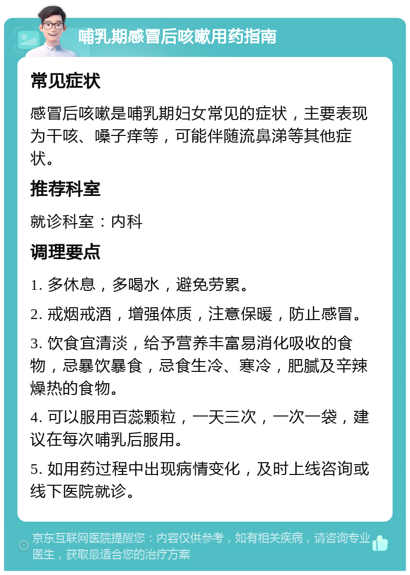 哺乳期感冒后咳嗽用药指南 常见症状 感冒后咳嗽是哺乳期妇女常见的症状，主要表现为干咳、嗓子痒等，可能伴随流鼻涕等其他症状。 推荐科室 就诊科室：内科 调理要点 1. 多休息，多喝水，避免劳累。 2. 戒烟戒酒，增强体质，注意保暖，防止感冒。 3. 饮食宜清淡，给予营养丰富易消化吸收的食物，忌暴饮暴食，忌食生冷、寒冷，肥腻及辛辣燥热的食物。 4. 可以服用百蕊颗粒，一天三次，一次一袋，建议在每次哺乳后服用。 5. 如用药过程中出现病情变化，及时上线咨询或线下医院就诊。