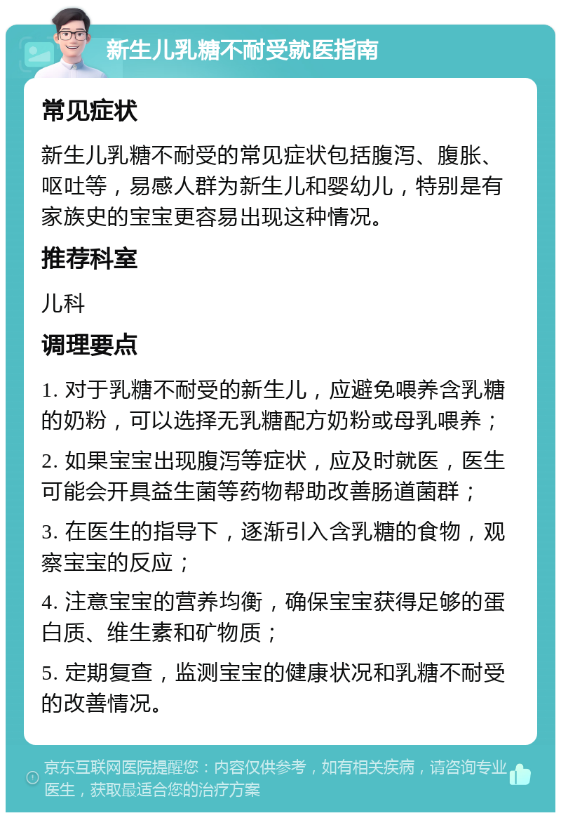 新生儿乳糖不耐受就医指南 常见症状 新生儿乳糖不耐受的常见症状包括腹泻、腹胀、呕吐等，易感人群为新生儿和婴幼儿，特别是有家族史的宝宝更容易出现这种情况。 推荐科室 儿科 调理要点 1. 对于乳糖不耐受的新生儿，应避免喂养含乳糖的奶粉，可以选择无乳糖配方奶粉或母乳喂养； 2. 如果宝宝出现腹泻等症状，应及时就医，医生可能会开具益生菌等药物帮助改善肠道菌群； 3. 在医生的指导下，逐渐引入含乳糖的食物，观察宝宝的反应； 4. 注意宝宝的营养均衡，确保宝宝获得足够的蛋白质、维生素和矿物质； 5. 定期复查，监测宝宝的健康状况和乳糖不耐受的改善情况。