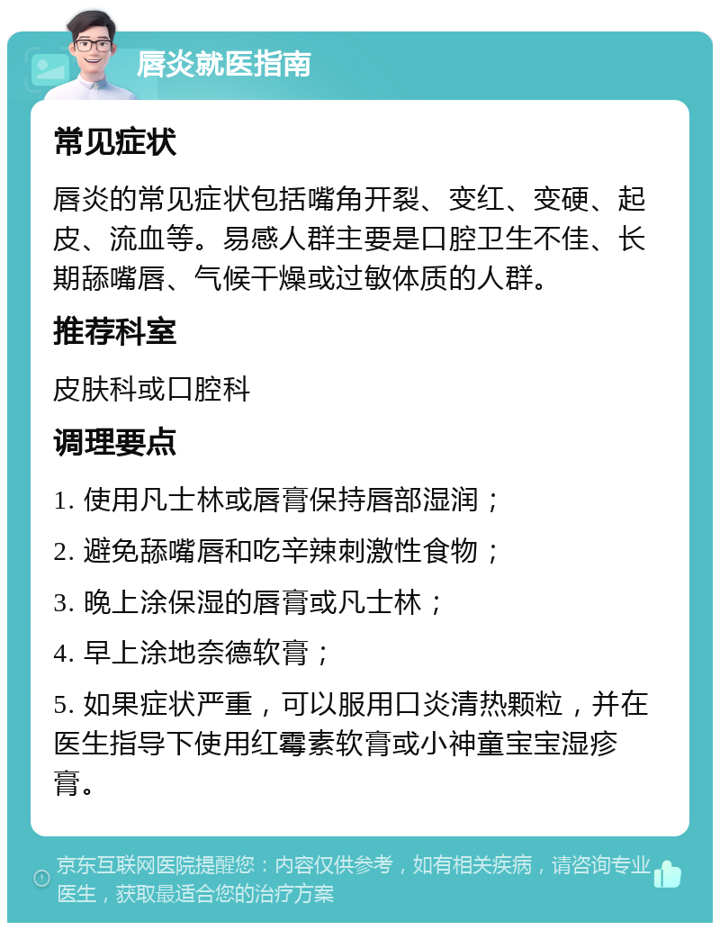 唇炎就医指南 常见症状 唇炎的常见症状包括嘴角开裂、变红、变硬、起皮、流血等。易感人群主要是口腔卫生不佳、长期舔嘴唇、气候干燥或过敏体质的人群。 推荐科室 皮肤科或口腔科 调理要点 1. 使用凡士林或唇膏保持唇部湿润； 2. 避免舔嘴唇和吃辛辣刺激性食物； 3. 晚上涂保湿的唇膏或凡士林； 4. 早上涂地奈德软膏； 5. 如果症状严重，可以服用口炎清热颗粒，并在医生指导下使用红霉素软膏或小神童宝宝湿疹膏。