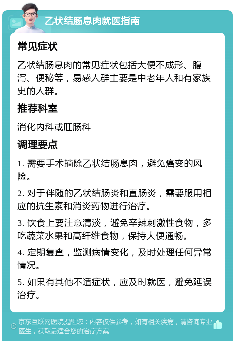 乙状结肠息肉就医指南 常见症状 乙状结肠息肉的常见症状包括大便不成形、腹泻、便秘等，易感人群主要是中老年人和有家族史的人群。 推荐科室 消化内科或肛肠科 调理要点 1. 需要手术摘除乙状结肠息肉，避免癌变的风险。 2. 对于伴随的乙状结肠炎和直肠炎，需要服用相应的抗生素和消炎药物进行治疗。 3. 饮食上要注意清淡，避免辛辣刺激性食物，多吃蔬菜水果和高纤维食物，保持大便通畅。 4. 定期复查，监测病情变化，及时处理任何异常情况。 5. 如果有其他不适症状，应及时就医，避免延误治疗。