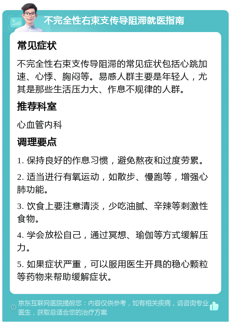 不完全性右束支传导阻滞就医指南 常见症状 不完全性右束支传导阻滞的常见症状包括心跳加速、心悸、胸闷等。易感人群主要是年轻人，尤其是那些生活压力大、作息不规律的人群。 推荐科室 心血管内科 调理要点 1. 保持良好的作息习惯，避免熬夜和过度劳累。 2. 适当进行有氧运动，如散步、慢跑等，增强心肺功能。 3. 饮食上要注意清淡，少吃油腻、辛辣等刺激性食物。 4. 学会放松自己，通过冥想、瑜伽等方式缓解压力。 5. 如果症状严重，可以服用医生开具的稳心颗粒等药物来帮助缓解症状。