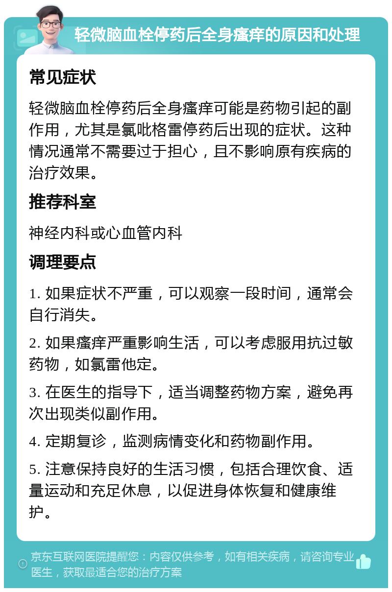 轻微脑血栓停药后全身瘙痒的原因和处理 常见症状 轻微脑血栓停药后全身瘙痒可能是药物引起的副作用，尤其是氯吡格雷停药后出现的症状。这种情况通常不需要过于担心，且不影响原有疾病的治疗效果。 推荐科室 神经内科或心血管内科 调理要点 1. 如果症状不严重，可以观察一段时间，通常会自行消失。 2. 如果瘙痒严重影响生活，可以考虑服用抗过敏药物，如氯雷他定。 3. 在医生的指导下，适当调整药物方案，避免再次出现类似副作用。 4. 定期复诊，监测病情变化和药物副作用。 5. 注意保持良好的生活习惯，包括合理饮食、适量运动和充足休息，以促进身体恢复和健康维护。