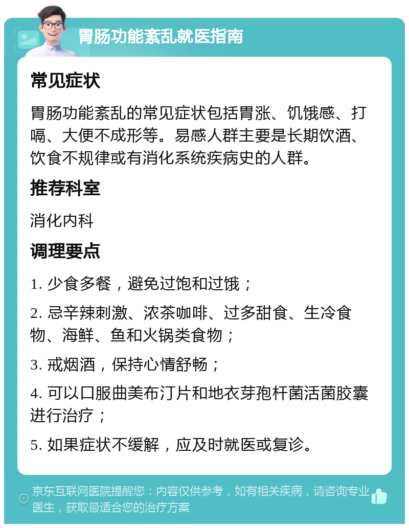 胃肠功能紊乱就医指南 常见症状 胃肠功能紊乱的常见症状包括胃涨、饥饿感、打嗝、大便不成形等。易感人群主要是长期饮酒、饮食不规律或有消化系统疾病史的人群。 推荐科室 消化内科 调理要点 1. 少食多餐，避免过饱和过饿； 2. 忌辛辣刺激、浓茶咖啡、过多甜食、生冷食物、海鲜、鱼和火锅类食物； 3. 戒烟酒，保持心情舒畅； 4. 可以口服曲美布汀片和地衣芽孢杆菌活菌胶囊进行治疗； 5. 如果症状不缓解，应及时就医或复诊。