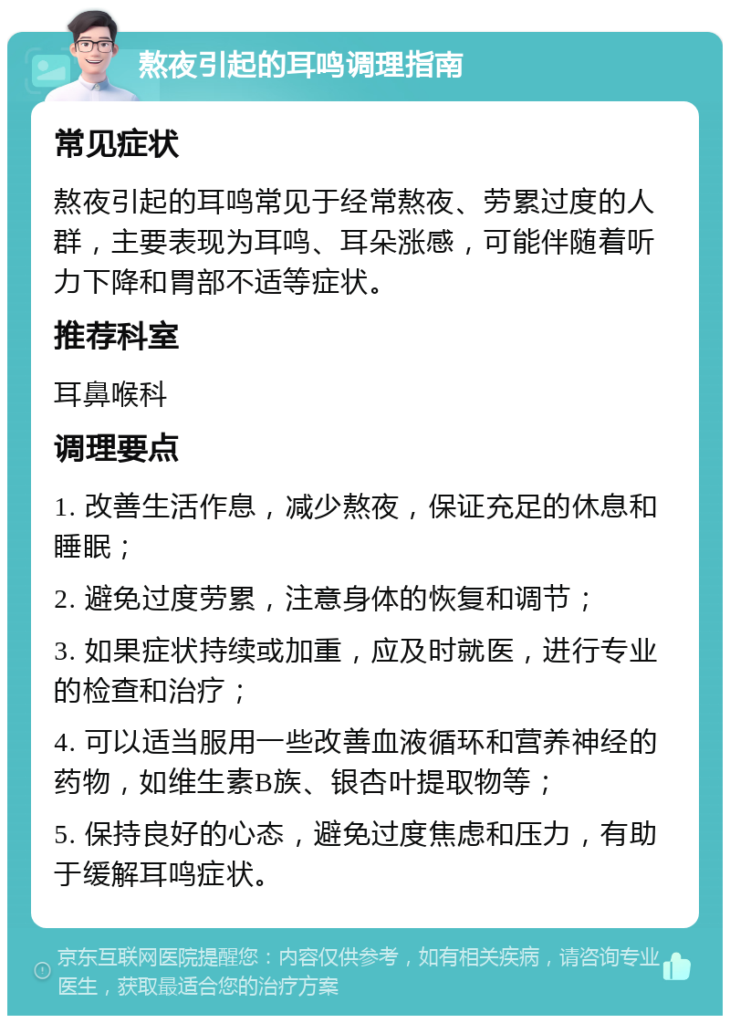 熬夜引起的耳鸣调理指南 常见症状 熬夜引起的耳鸣常见于经常熬夜、劳累过度的人群，主要表现为耳鸣、耳朵涨感，可能伴随着听力下降和胃部不适等症状。 推荐科室 耳鼻喉科 调理要点 1. 改善生活作息，减少熬夜，保证充足的休息和睡眠； 2. 避免过度劳累，注意身体的恢复和调节； 3. 如果症状持续或加重，应及时就医，进行专业的检查和治疗； 4. 可以适当服用一些改善血液循环和营养神经的药物，如维生素B族、银杏叶提取物等； 5. 保持良好的心态，避免过度焦虑和压力，有助于缓解耳鸣症状。