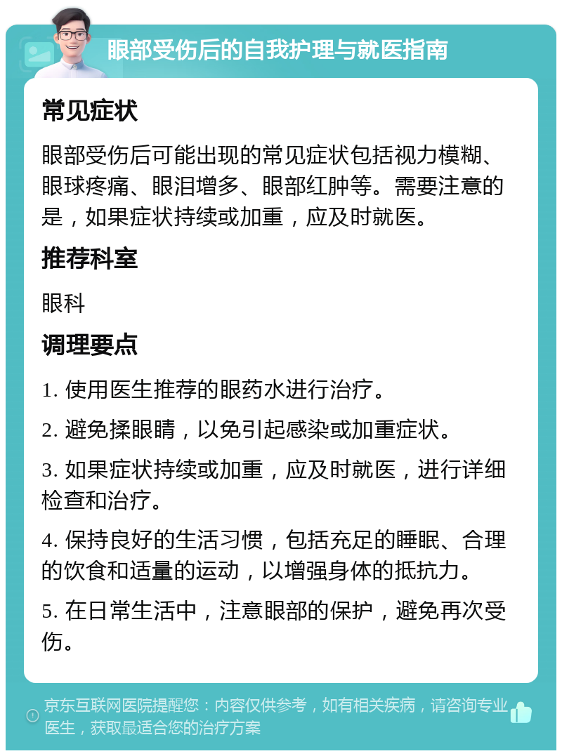 眼部受伤后的自我护理与就医指南 常见症状 眼部受伤后可能出现的常见症状包括视力模糊、眼球疼痛、眼泪增多、眼部红肿等。需要注意的是，如果症状持续或加重，应及时就医。 推荐科室 眼科 调理要点 1. 使用医生推荐的眼药水进行治疗。 2. 避免揉眼睛，以免引起感染或加重症状。 3. 如果症状持续或加重，应及时就医，进行详细检查和治疗。 4. 保持良好的生活习惯，包括充足的睡眠、合理的饮食和适量的运动，以增强身体的抵抗力。 5. 在日常生活中，注意眼部的保护，避免再次受伤。