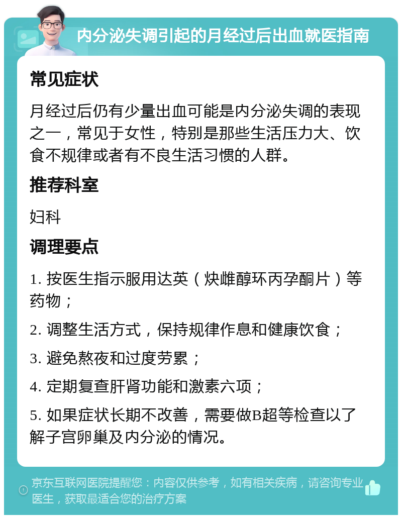 内分泌失调引起的月经过后出血就医指南 常见症状 月经过后仍有少量出血可能是内分泌失调的表现之一，常见于女性，特别是那些生活压力大、饮食不规律或者有不良生活习惯的人群。 推荐科室 妇科 调理要点 1. 按医生指示服用达英（炔雌醇环丙孕酮片）等药物； 2. 调整生活方式，保持规律作息和健康饮食； 3. 避免熬夜和过度劳累； 4. 定期复查肝肾功能和激素六项； 5. 如果症状长期不改善，需要做B超等检查以了解子宫卵巢及内分泌的情况。