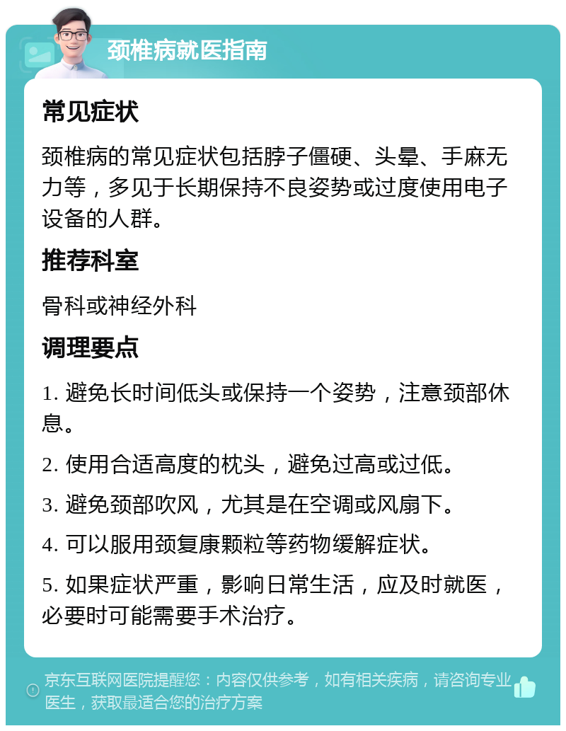 颈椎病就医指南 常见症状 颈椎病的常见症状包括脖子僵硬、头晕、手麻无力等，多见于长期保持不良姿势或过度使用电子设备的人群。 推荐科室 骨科或神经外科 调理要点 1. 避免长时间低头或保持一个姿势，注意颈部休息。 2. 使用合适高度的枕头，避免过高或过低。 3. 避免颈部吹风，尤其是在空调或风扇下。 4. 可以服用颈复康颗粒等药物缓解症状。 5. 如果症状严重，影响日常生活，应及时就医，必要时可能需要手术治疗。