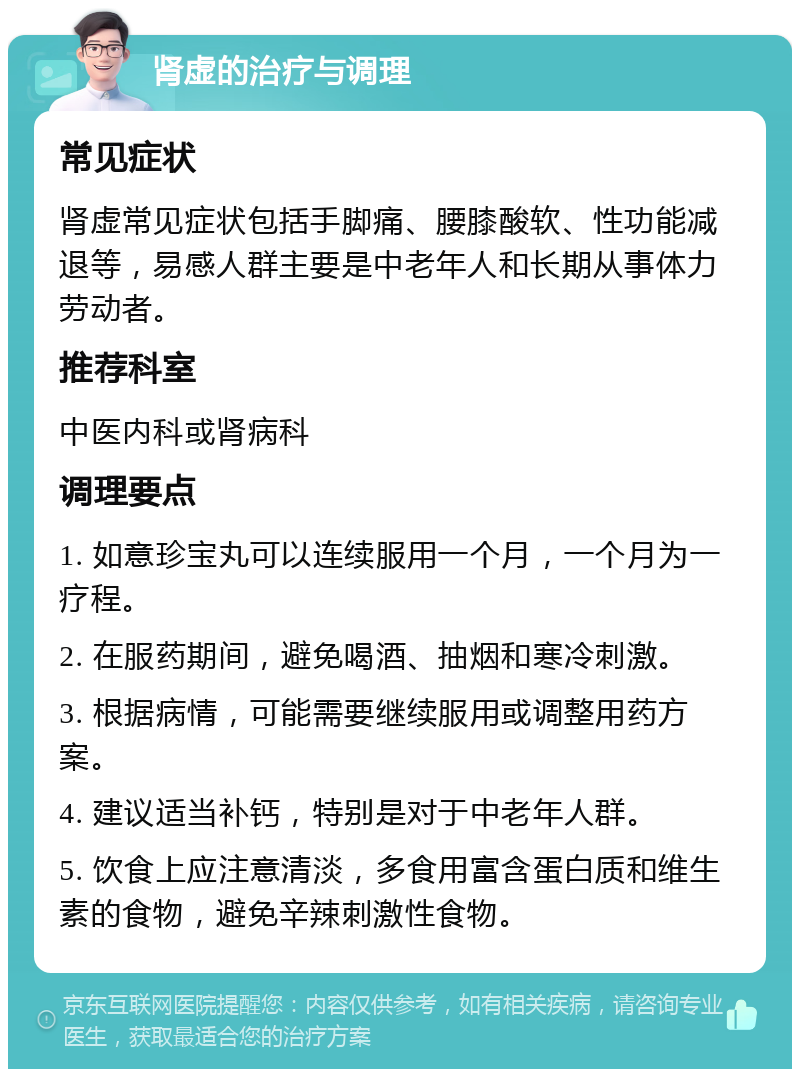 肾虚的治疗与调理 常见症状 肾虚常见症状包括手脚痛、腰膝酸软、性功能减退等，易感人群主要是中老年人和长期从事体力劳动者。 推荐科室 中医内科或肾病科 调理要点 1. 如意珍宝丸可以连续服用一个月，一个月为一疗程。 2. 在服药期间，避免喝酒、抽烟和寒冷刺激。 3. 根据病情，可能需要继续服用或调整用药方案。 4. 建议适当补钙，特别是对于中老年人群。 5. 饮食上应注意清淡，多食用富含蛋白质和维生素的食物，避免辛辣刺激性食物。