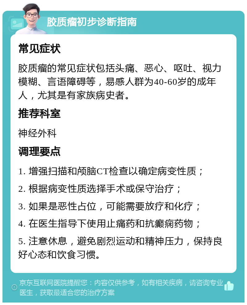 胶质瘤初步诊断指南 常见症状 胶质瘤的常见症状包括头痛、恶心、呕吐、视力模糊、言语障碍等，易感人群为40-60岁的成年人，尤其是有家族病史者。 推荐科室 神经外科 调理要点 1. 增强扫描和颅脑CT检查以确定病变性质； 2. 根据病变性质选择手术或保守治疗； 3. 如果是恶性占位，可能需要放疗和化疗； 4. 在医生指导下使用止痛药和抗癫痫药物； 5. 注意休息，避免剧烈运动和精神压力，保持良好心态和饮食习惯。