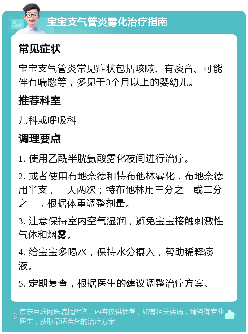 宝宝支气管炎雾化治疗指南 常见症状 宝宝支气管炎常见症状包括咳嗽、有痰音、可能伴有喘憋等，多见于3个月以上的婴幼儿。 推荐科室 儿科或呼吸科 调理要点 1. 使用乙酰半胱氨酸雾化夜间进行治疗。 2. 或者使用布地奈德和特布他林雾化，布地奈德用半支，一天两次；特布他林用三分之一或二分之一，根据体重调整剂量。 3. 注意保持室内空气湿润，避免宝宝接触刺激性气体和烟雾。 4. 给宝宝多喝水，保持水分摄入，帮助稀释痰液。 5. 定期复查，根据医生的建议调整治疗方案。