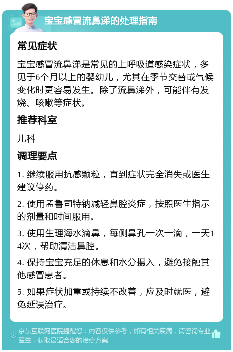 宝宝感冒流鼻涕的处理指南 常见症状 宝宝感冒流鼻涕是常见的上呼吸道感染症状，多见于6个月以上的婴幼儿，尤其在季节交替或气候变化时更容易发生。除了流鼻涕外，可能伴有发烧、咳嗽等症状。 推荐科室 儿科 调理要点 1. 继续服用抗感颗粒，直到症状完全消失或医生建议停药。 2. 使用孟鲁司特钠减轻鼻腔炎症，按照医生指示的剂量和时间服用。 3. 使用生理海水滴鼻，每侧鼻孔一次一滴，一天14次，帮助清洁鼻腔。 4. 保持宝宝充足的休息和水分摄入，避免接触其他感冒患者。 5. 如果症状加重或持续不改善，应及时就医，避免延误治疗。