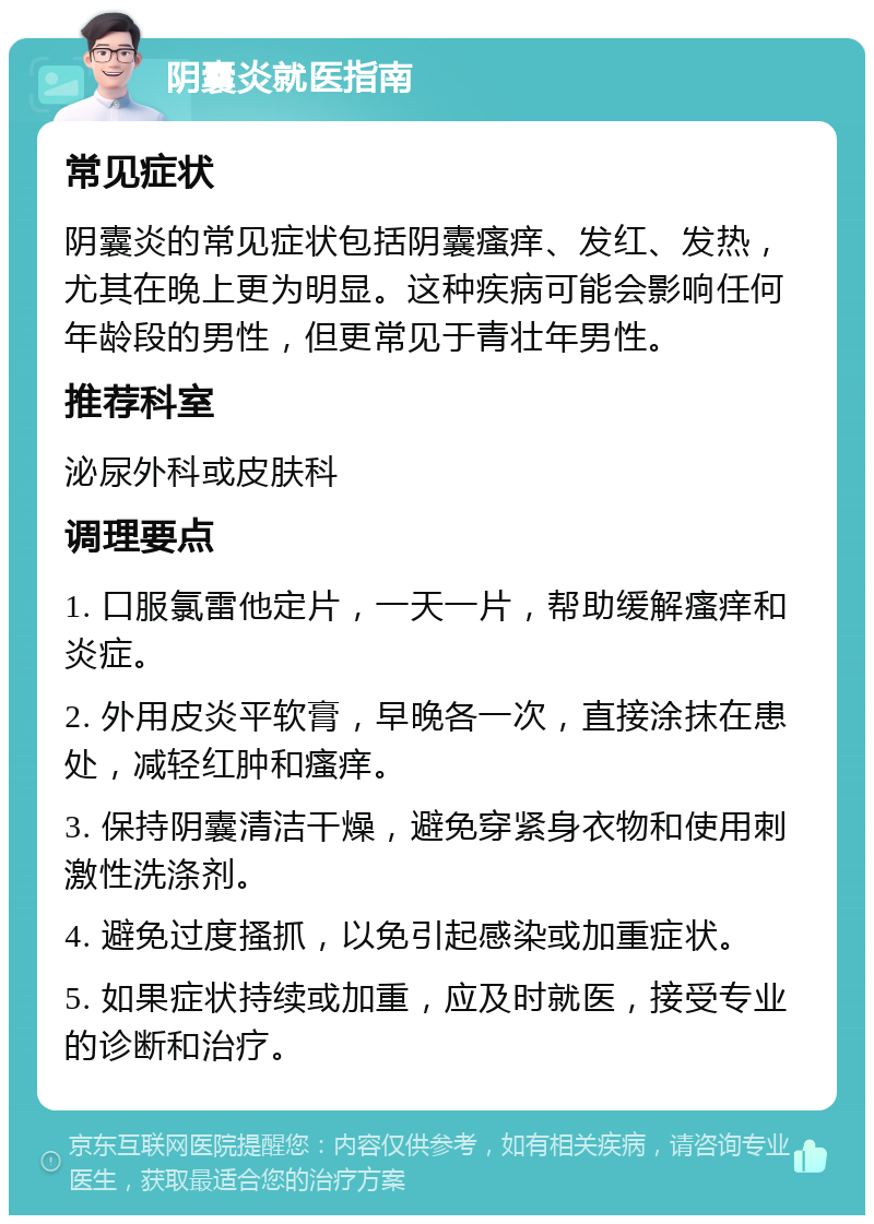 阴囊炎就医指南 常见症状 阴囊炎的常见症状包括阴囊瘙痒、发红、发热，尤其在晚上更为明显。这种疾病可能会影响任何年龄段的男性，但更常见于青壮年男性。 推荐科室 泌尿外科或皮肤科 调理要点 1. 口服氯雷他定片，一天一片，帮助缓解瘙痒和炎症。 2. 外用皮炎平软膏，早晚各一次，直接涂抹在患处，减轻红肿和瘙痒。 3. 保持阴囊清洁干燥，避免穿紧身衣物和使用刺激性洗涤剂。 4. 避免过度搔抓，以免引起感染或加重症状。 5. 如果症状持续或加重，应及时就医，接受专业的诊断和治疗。