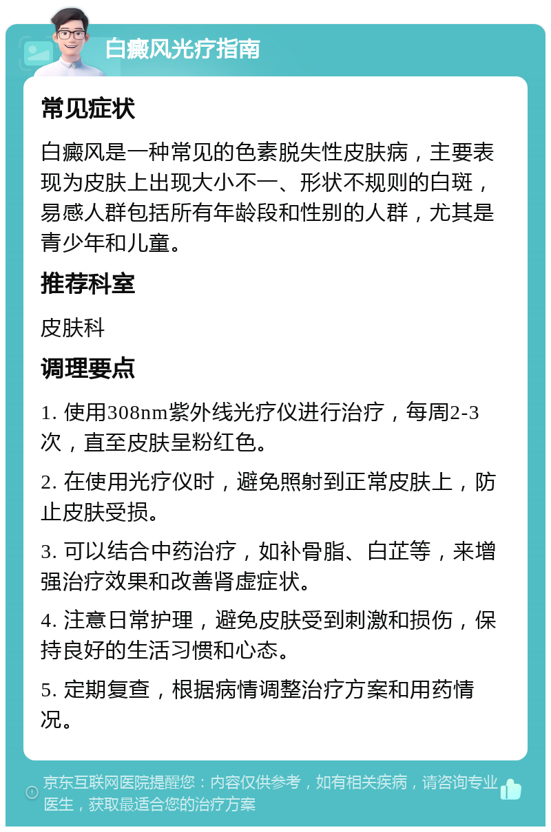 白癜风光疗指南 常见症状 白癜风是一种常见的色素脱失性皮肤病，主要表现为皮肤上出现大小不一、形状不规则的白斑，易感人群包括所有年龄段和性别的人群，尤其是青少年和儿童。 推荐科室 皮肤科 调理要点 1. 使用308nm紫外线光疗仪进行治疗，每周2-3次，直至皮肤呈粉红色。 2. 在使用光疗仪时，避免照射到正常皮肤上，防止皮肤受损。 3. 可以结合中药治疗，如补骨脂、白芷等，来增强治疗效果和改善肾虚症状。 4. 注意日常护理，避免皮肤受到刺激和损伤，保持良好的生活习惯和心态。 5. 定期复查，根据病情调整治疗方案和用药情况。