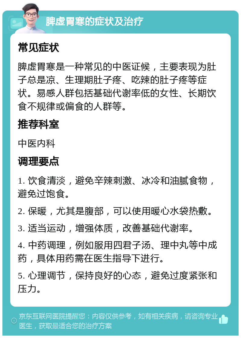 脾虚胃寒的症状及治疗 常见症状 脾虚胃寒是一种常见的中医证候，主要表现为肚子总是凉、生理期肚子疼、吃辣的肚子疼等症状。易感人群包括基础代谢率低的女性、长期饮食不规律或偏食的人群等。 推荐科室 中医内科 调理要点 1. 饮食清淡，避免辛辣刺激、冰冷和油腻食物，避免过饱食。 2. 保暖，尤其是腹部，可以使用暖心水袋热敷。 3. 适当运动，增强体质，改善基础代谢率。 4. 中药调理，例如服用四君子汤、理中丸等中成药，具体用药需在医生指导下进行。 5. 心理调节，保持良好的心态，避免过度紧张和压力。