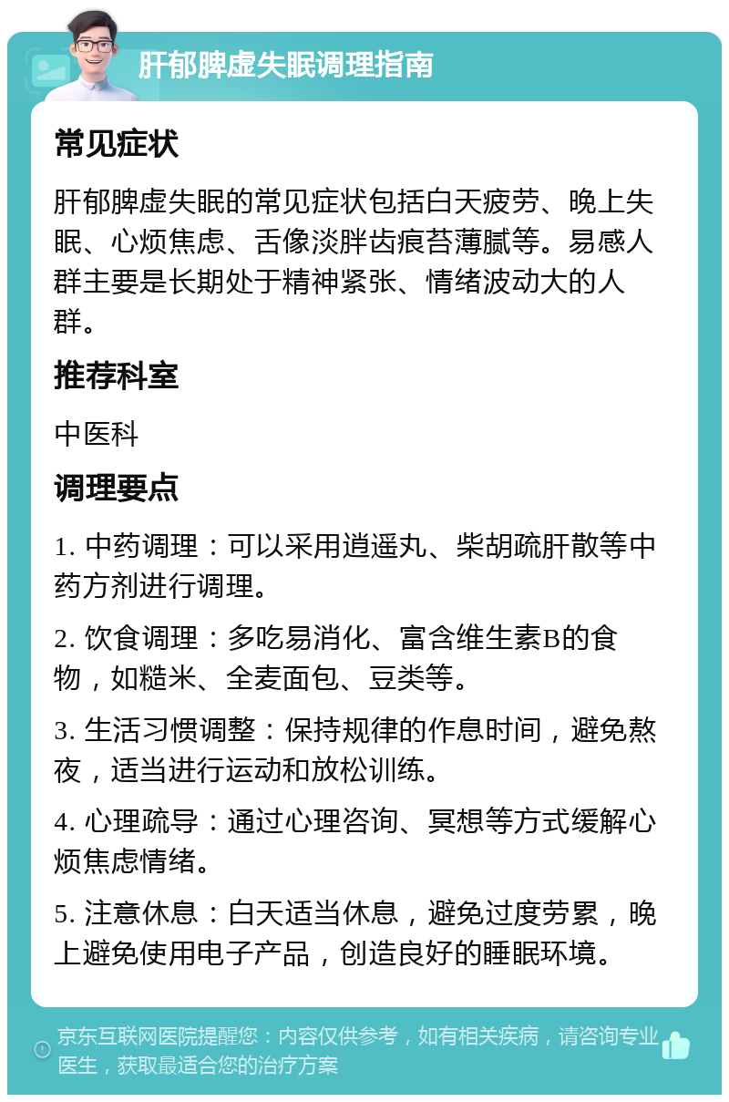 肝郁脾虚失眠调理指南 常见症状 肝郁脾虚失眠的常见症状包括白天疲劳、晚上失眠、心烦焦虑、舌像淡胖齿痕苔薄腻等。易感人群主要是长期处于精神紧张、情绪波动大的人群。 推荐科室 中医科 调理要点 1. 中药调理：可以采用逍遥丸、柴胡疏肝散等中药方剂进行调理。 2. 饮食调理：多吃易消化、富含维生素B的食物，如糙米、全麦面包、豆类等。 3. 生活习惯调整：保持规律的作息时间，避免熬夜，适当进行运动和放松训练。 4. 心理疏导：通过心理咨询、冥想等方式缓解心烦焦虑情绪。 5. 注意休息：白天适当休息，避免过度劳累，晚上避免使用电子产品，创造良好的睡眠环境。