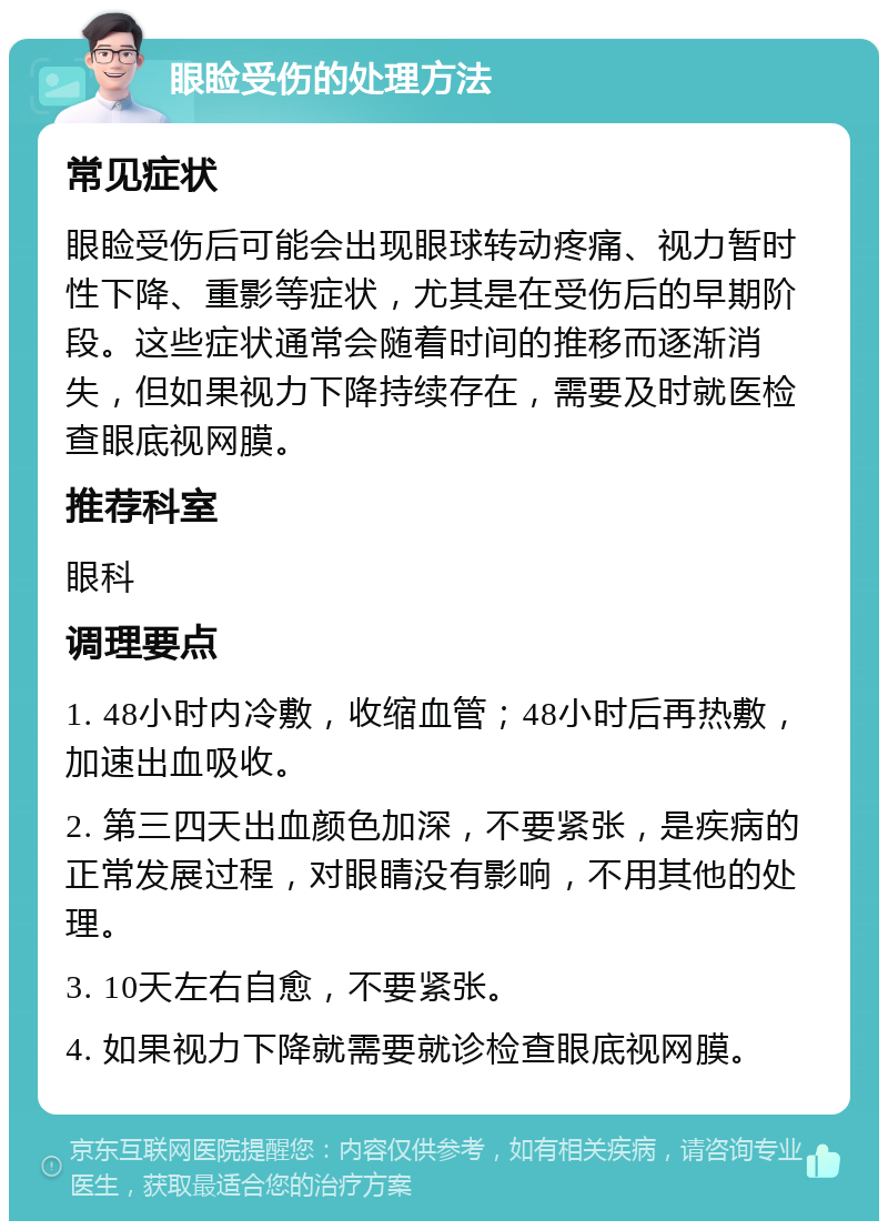 眼睑受伤的处理方法 常见症状 眼睑受伤后可能会出现眼球转动疼痛、视力暂时性下降、重影等症状，尤其是在受伤后的早期阶段。这些症状通常会随着时间的推移而逐渐消失，但如果视力下降持续存在，需要及时就医检查眼底视网膜。 推荐科室 眼科 调理要点 1. 48小时内冷敷，收缩血管；48小时后再热敷，加速出血吸收。 2. 第三四天出血颜色加深，不要紧张，是疾病的正常发展过程，对眼睛没有影响，不用其他的处理。 3. 10天左右自愈，不要紧张。 4. 如果视力下降就需要就诊检查眼底视网膜。