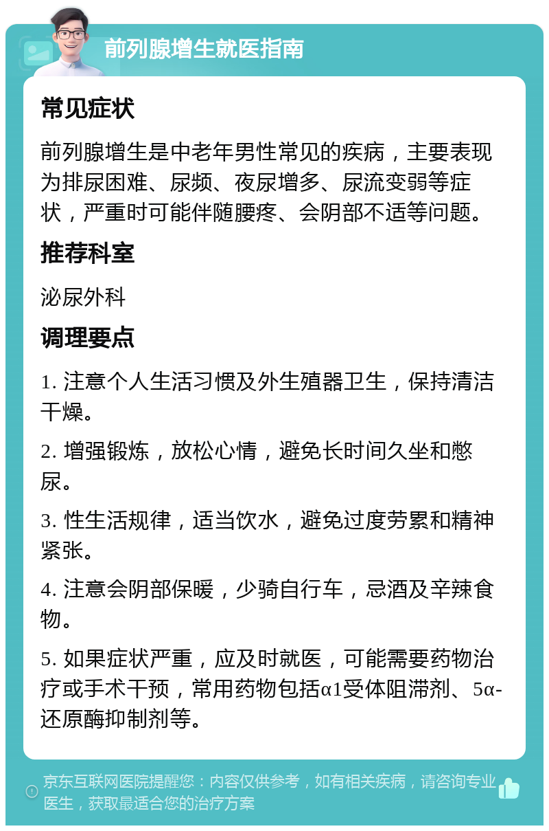 前列腺增生就医指南 常见症状 前列腺增生是中老年男性常见的疾病，主要表现为排尿困难、尿频、夜尿增多、尿流变弱等症状，严重时可能伴随腰疼、会阴部不适等问题。 推荐科室 泌尿外科 调理要点 1. 注意个人生活习惯及外生殖器卫生，保持清洁干燥。 2. 增强锻炼，放松心情，避免长时间久坐和憋尿。 3. 性生活规律，适当饮水，避免过度劳累和精神紧张。 4. 注意会阴部保暖，少骑自行车，忌酒及辛辣食物。 5. 如果症状严重，应及时就医，可能需要药物治疗或手术干预，常用药物包括α1受体阻滞剂、5α-还原酶抑制剂等。