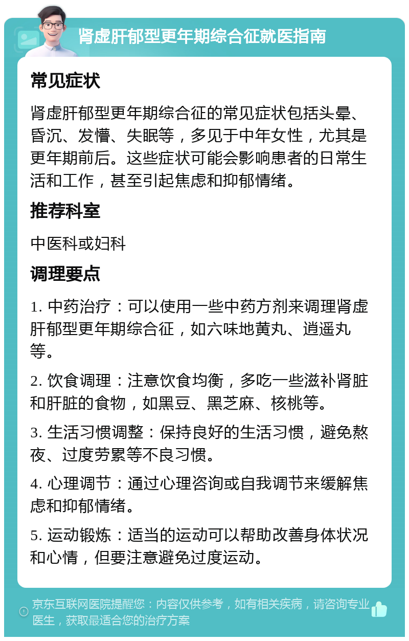 肾虚肝郁型更年期综合征就医指南 常见症状 肾虚肝郁型更年期综合征的常见症状包括头晕、昏沉、发懵、失眠等，多见于中年女性，尤其是更年期前后。这些症状可能会影响患者的日常生活和工作，甚至引起焦虑和抑郁情绪。 推荐科室 中医科或妇科 调理要点 1. 中药治疗：可以使用一些中药方剂来调理肾虚肝郁型更年期综合征，如六味地黄丸、逍遥丸等。 2. 饮食调理：注意饮食均衡，多吃一些滋补肾脏和肝脏的食物，如黑豆、黑芝麻、核桃等。 3. 生活习惯调整：保持良好的生活习惯，避免熬夜、过度劳累等不良习惯。 4. 心理调节：通过心理咨询或自我调节来缓解焦虑和抑郁情绪。 5. 运动锻炼：适当的运动可以帮助改善身体状况和心情，但要注意避免过度运动。