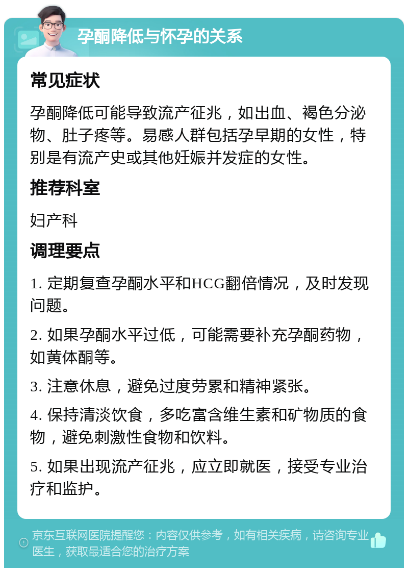 孕酮降低与怀孕的关系 常见症状 孕酮降低可能导致流产征兆，如出血、褐色分泌物、肚子疼等。易感人群包括孕早期的女性，特别是有流产史或其他妊娠并发症的女性。 推荐科室 妇产科 调理要点 1. 定期复查孕酮水平和HCG翻倍情况，及时发现问题。 2. 如果孕酮水平过低，可能需要补充孕酮药物，如黄体酮等。 3. 注意休息，避免过度劳累和精神紧张。 4. 保持清淡饮食，多吃富含维生素和矿物质的食物，避免刺激性食物和饮料。 5. 如果出现流产征兆，应立即就医，接受专业治疗和监护。