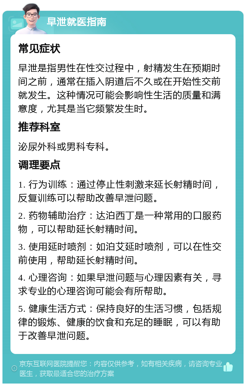 早泄就医指南 常见症状 早泄是指男性在性交过程中，射精发生在预期时间之前，通常在插入阴道后不久或在开始性交前就发生。这种情况可能会影响性生活的质量和满意度，尤其是当它频繁发生时。 推荐科室 泌尿外科或男科专科。 调理要点 1. 行为训练：通过停止性刺激来延长射精时间，反复训练可以帮助改善早泄问题。 2. 药物辅助治疗：达泊西丁是一种常用的口服药物，可以帮助延长射精时间。 3. 使用延时喷剂：如泊艾延时喷剂，可以在性交前使用，帮助延长射精时间。 4. 心理咨询：如果早泄问题与心理因素有关，寻求专业的心理咨询可能会有所帮助。 5. 健康生活方式：保持良好的生活习惯，包括规律的锻炼、健康的饮食和充足的睡眠，可以有助于改善早泄问题。