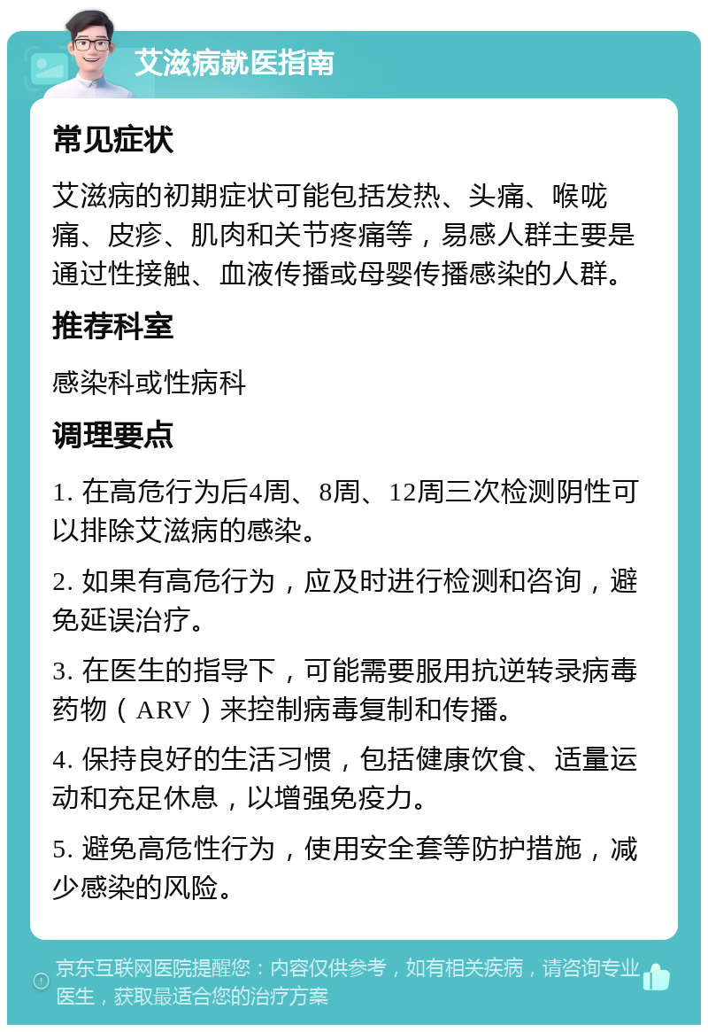 艾滋病就医指南 常见症状 艾滋病的初期症状可能包括发热、头痛、喉咙痛、皮疹、肌肉和关节疼痛等，易感人群主要是通过性接触、血液传播或母婴传播感染的人群。 推荐科室 感染科或性病科 调理要点 1. 在高危行为后4周、8周、12周三次检测阴性可以排除艾滋病的感染。 2. 如果有高危行为，应及时进行检测和咨询，避免延误治疗。 3. 在医生的指导下，可能需要服用抗逆转录病毒药物（ARV）来控制病毒复制和传播。 4. 保持良好的生活习惯，包括健康饮食、适量运动和充足休息，以增强免疫力。 5. 避免高危性行为，使用安全套等防护措施，减少感染的风险。