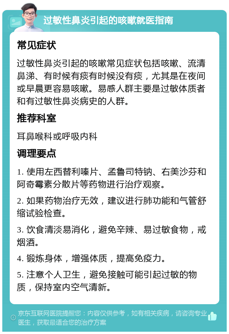 过敏性鼻炎引起的咳嗽就医指南 常见症状 过敏性鼻炎引起的咳嗽常见症状包括咳嗽、流清鼻涕、有时候有痰有时候没有痰，尤其是在夜间或早晨更容易咳嗽。易感人群主要是过敏体质者和有过敏性鼻炎病史的人群。 推荐科室 耳鼻喉科或呼吸内科 调理要点 1. 使用左西替利嗪片、孟鲁司特钠、右美沙芬和阿奇霉素分散片等药物进行治疗观察。 2. 如果药物治疗无效，建议进行肺功能和气管舒缩试验检查。 3. 饮食清淡易消化，避免辛辣、易过敏食物，戒烟酒。 4. 锻炼身体，增强体质，提高免疫力。 5. 注意个人卫生，避免接触可能引起过敏的物质，保持室内空气清新。