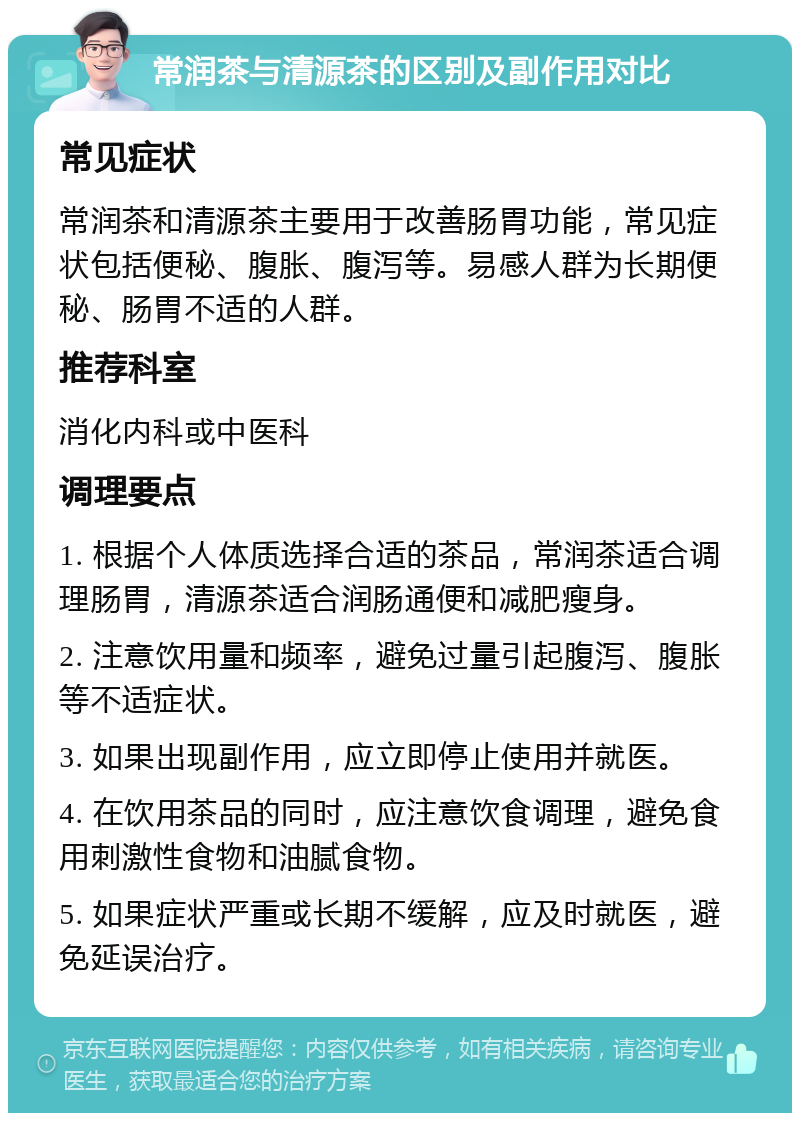 常润茶与清源茶的区别及副作用对比 常见症状 常润茶和清源茶主要用于改善肠胃功能，常见症状包括便秘、腹胀、腹泻等。易感人群为长期便秘、肠胃不适的人群。 推荐科室 消化内科或中医科 调理要点 1. 根据个人体质选择合适的茶品，常润茶适合调理肠胃，清源茶适合润肠通便和减肥瘦身。 2. 注意饮用量和频率，避免过量引起腹泻、腹胀等不适症状。 3. 如果出现副作用，应立即停止使用并就医。 4. 在饮用茶品的同时，应注意饮食调理，避免食用刺激性食物和油腻食物。 5. 如果症状严重或长期不缓解，应及时就医，避免延误治疗。