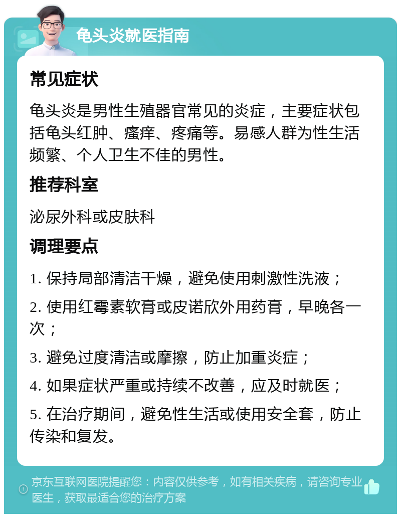 龟头炎就医指南 常见症状 龟头炎是男性生殖器官常见的炎症，主要症状包括龟头红肿、瘙痒、疼痛等。易感人群为性生活频繁、个人卫生不佳的男性。 推荐科室 泌尿外科或皮肤科 调理要点 1. 保持局部清洁干燥，避免使用刺激性洗液； 2. 使用红霉素软膏或皮诺欣外用药膏，早晚各一次； 3. 避免过度清洁或摩擦，防止加重炎症； 4. 如果症状严重或持续不改善，应及时就医； 5. 在治疗期间，避免性生活或使用安全套，防止传染和复发。