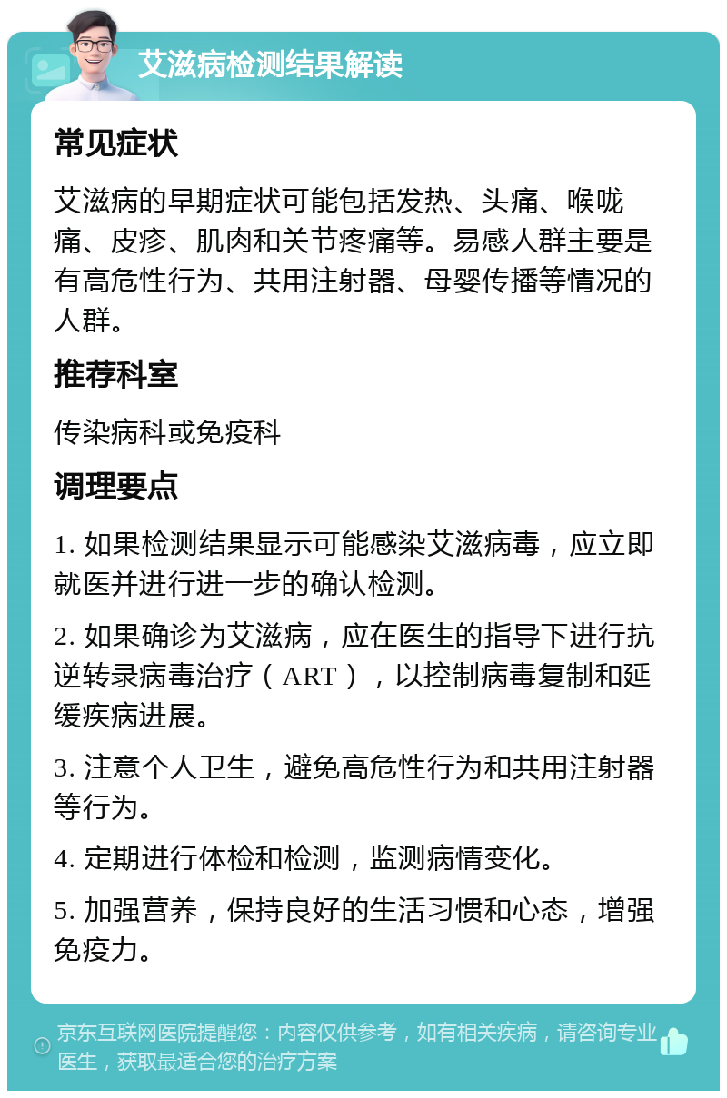 艾滋病检测结果解读 常见症状 艾滋病的早期症状可能包括发热、头痛、喉咙痛、皮疹、肌肉和关节疼痛等。易感人群主要是有高危性行为、共用注射器、母婴传播等情况的人群。 推荐科室 传染病科或免疫科 调理要点 1. 如果检测结果显示可能感染艾滋病毒，应立即就医并进行进一步的确认检测。 2. 如果确诊为艾滋病，应在医生的指导下进行抗逆转录病毒治疗（ART），以控制病毒复制和延缓疾病进展。 3. 注意个人卫生，避免高危性行为和共用注射器等行为。 4. 定期进行体检和检测，监测病情变化。 5. 加强营养，保持良好的生活习惯和心态，增强免疫力。