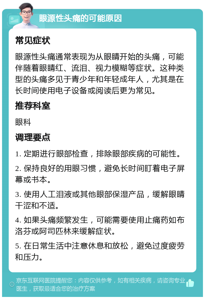 眼源性头痛的可能原因 常见症状 眼源性头痛通常表现为从眼睛开始的头痛，可能伴随着眼睛红、流泪、视力模糊等症状。这种类型的头痛多见于青少年和年轻成年人，尤其是在长时间使用电子设备或阅读后更为常见。 推荐科室 眼科 调理要点 1. 定期进行眼部检查，排除眼部疾病的可能性。 2. 保持良好的用眼习惯，避免长时间盯着电子屏幕或书本。 3. 使用人工泪液或其他眼部保湿产品，缓解眼睛干涩和不适。 4. 如果头痛频繁发生，可能需要使用止痛药如布洛芬或阿司匹林来缓解症状。 5. 在日常生活中注意休息和放松，避免过度疲劳和压力。