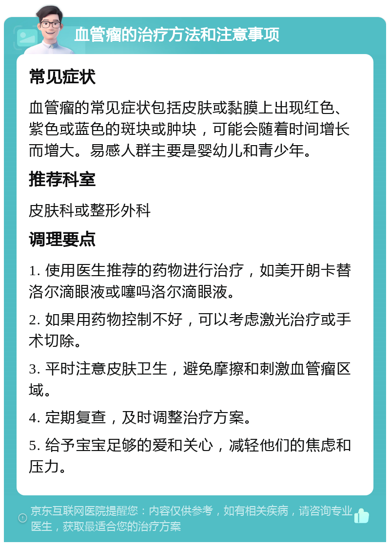 血管瘤的治疗方法和注意事项 常见症状 血管瘤的常见症状包括皮肤或黏膜上出现红色、紫色或蓝色的斑块或肿块，可能会随着时间增长而增大。易感人群主要是婴幼儿和青少年。 推荐科室 皮肤科或整形外科 调理要点 1. 使用医生推荐的药物进行治疗，如美开朗卡替洛尔滴眼液或噻吗洛尔滴眼液。 2. 如果用药物控制不好，可以考虑激光治疗或手术切除。 3. 平时注意皮肤卫生，避免摩擦和刺激血管瘤区域。 4. 定期复查，及时调整治疗方案。 5. 给予宝宝足够的爱和关心，减轻他们的焦虑和压力。