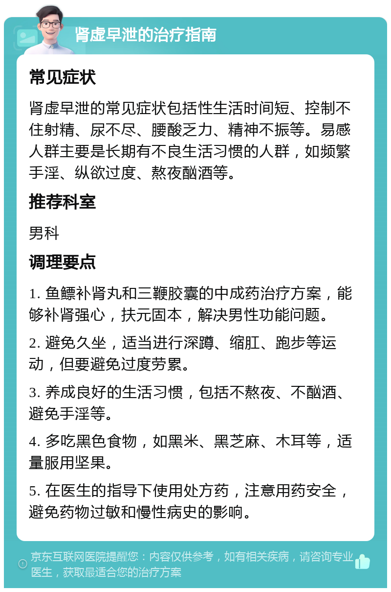 肾虚早泄的治疗指南 常见症状 肾虚早泄的常见症状包括性生活时间短、控制不住射精、尿不尽、腰酸乏力、精神不振等。易感人群主要是长期有不良生活习惯的人群，如频繁手淫、纵欲过度、熬夜酗酒等。 推荐科室 男科 调理要点 1. 鱼鳔补肾丸和三鞭胶囊的中成药治疗方案，能够补肾强心，扶元固本，解决男性功能问题。 2. 避免久坐，适当进行深蹲、缩肛、跑步等运动，但要避免过度劳累。 3. 养成良好的生活习惯，包括不熬夜、不酗酒、避免手淫等。 4. 多吃黑色食物，如黑米、黑芝麻、木耳等，适量服用坚果。 5. 在医生的指导下使用处方药，注意用药安全，避免药物过敏和慢性病史的影响。