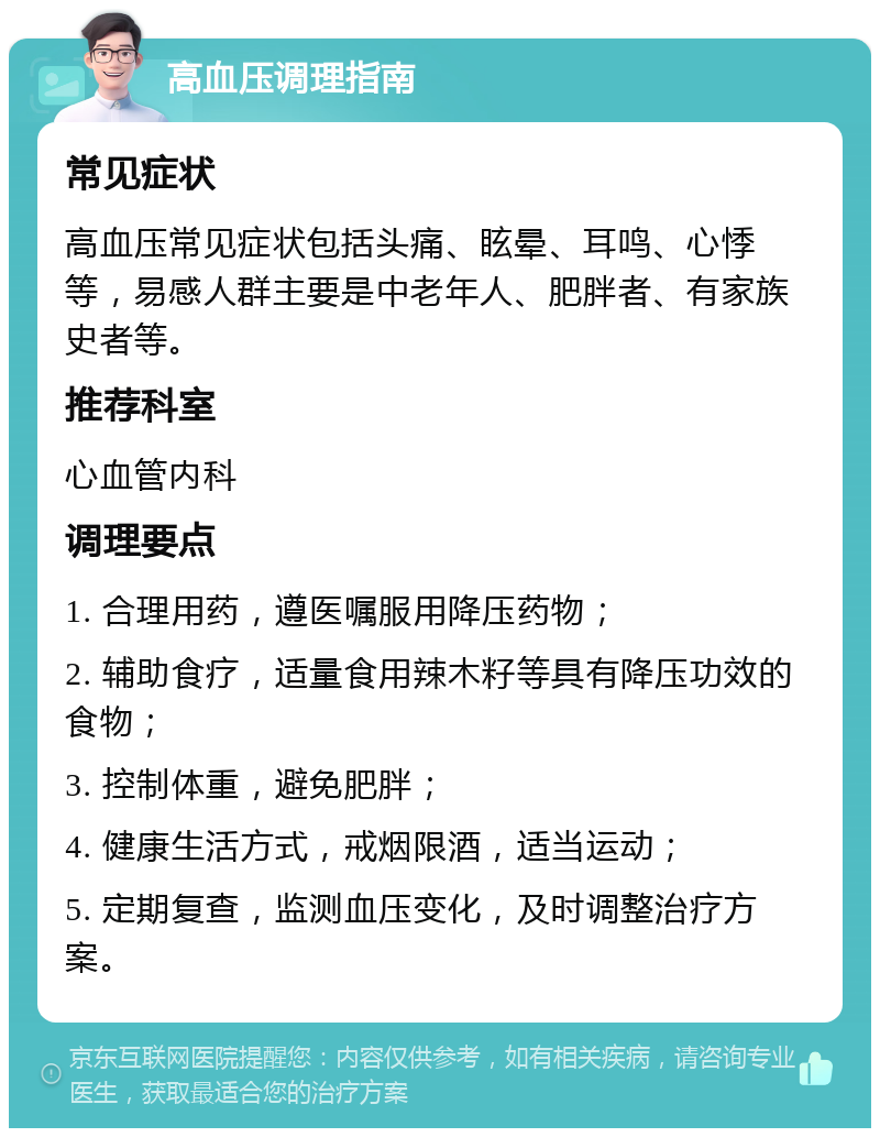 高血压调理指南 常见症状 高血压常见症状包括头痛、眩晕、耳鸣、心悸等，易感人群主要是中老年人、肥胖者、有家族史者等。 推荐科室 心血管内科 调理要点 1. 合理用药，遵医嘱服用降压药物； 2. 辅助食疗，适量食用辣木籽等具有降压功效的食物； 3. 控制体重，避免肥胖； 4. 健康生活方式，戒烟限酒，适当运动； 5. 定期复查，监测血压变化，及时调整治疗方案。