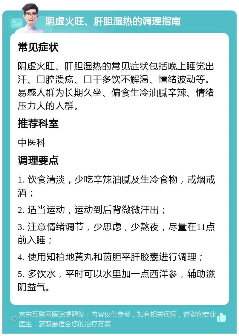 阴虚火旺、肝胆湿热的调理指南 常见症状 阴虚火旺、肝胆湿热的常见症状包括晚上睡觉出汗、口腔溃疡、口干多饮不解渴、情绪波动等。易感人群为长期久坐、偏食生冷油腻辛辣、情绪压力大的人群。 推荐科室 中医科 调理要点 1. 饮食清淡，少吃辛辣油腻及生冷食物，戒烟戒酒； 2. 适当运动，运动到后背微微汗出； 3. 注意情绪调节，少思虑，少熬夜，尽量在11点前入睡； 4. 使用知柏地黄丸和茵胆平肝胶囊进行调理； 5. 多饮水，平时可以水里加一点西洋参，辅助滋阴益气。