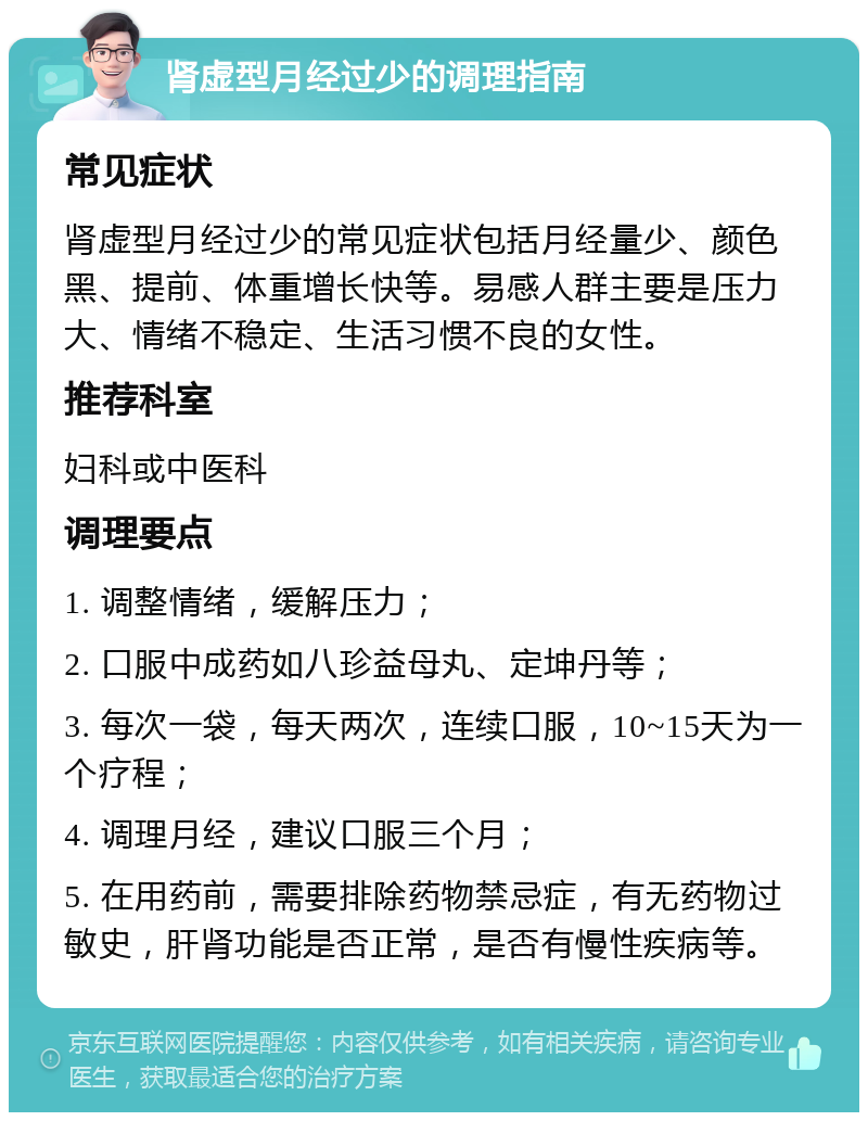 肾虚型月经过少的调理指南 常见症状 肾虚型月经过少的常见症状包括月经量少、颜色黑、提前、体重增长快等。易感人群主要是压力大、情绪不稳定、生活习惯不良的女性。 推荐科室 妇科或中医科 调理要点 1. 调整情绪，缓解压力； 2. 口服中成药如八珍益母丸、定坤丹等； 3. 每次一袋，每天两次，连续口服，10~15天为一个疗程； 4. 调理月经，建议口服三个月； 5. 在用药前，需要排除药物禁忌症，有无药物过敏史，肝肾功能是否正常，是否有慢性疾病等。