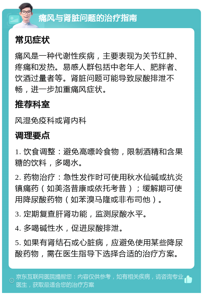 痛风与肾脏问题的治疗指南 常见症状 痛风是一种代谢性疾病，主要表现为关节红肿、疼痛和发热。易感人群包括中老年人、肥胖者、饮酒过量者等。肾脏问题可能导致尿酸排泄不畅，进一步加重痛风症状。 推荐科室 风湿免疫科或肾内科 调理要点 1. 饮食调整：避免高嘌呤食物，限制酒精和含果糖的饮料，多喝水。 2. 药物治疗：急性发作时可使用秋水仙碱或抗炎镇痛药（如美洛昔康或依托考昔）；缓解期可使用降尿酸药物（如苯溴马隆或非布司他）。 3. 定期复查肝肾功能，监测尿酸水平。 4. 多喝碱性水，促进尿酸排泄。 5. 如果有肾结石或心脏病，应避免使用某些降尿酸药物，需在医生指导下选择合适的治疗方案。