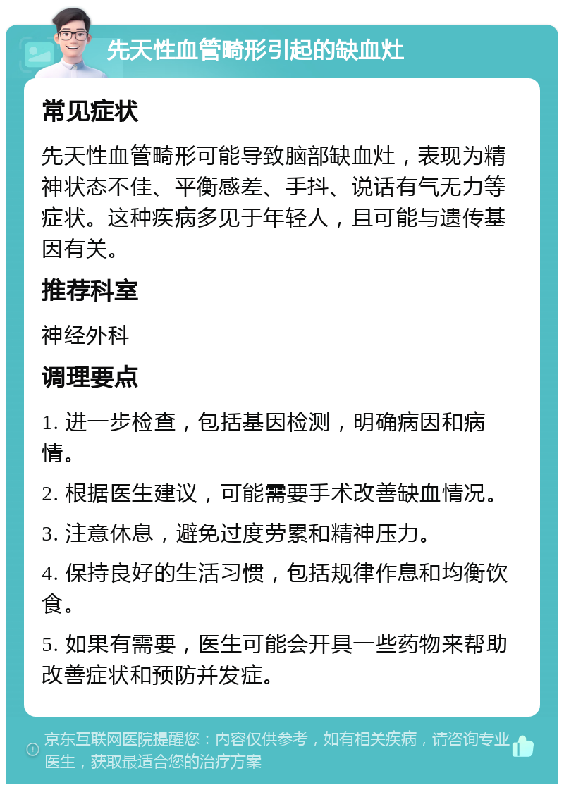 先天性血管畸形引起的缺血灶 常见症状 先天性血管畸形可能导致脑部缺血灶，表现为精神状态不佳、平衡感差、手抖、说话有气无力等症状。这种疾病多见于年轻人，且可能与遗传基因有关。 推荐科室 神经外科 调理要点 1. 进一步检查，包括基因检测，明确病因和病情。 2. 根据医生建议，可能需要手术改善缺血情况。 3. 注意休息，避免过度劳累和精神压力。 4. 保持良好的生活习惯，包括规律作息和均衡饮食。 5. 如果有需要，医生可能会开具一些药物来帮助改善症状和预防并发症。