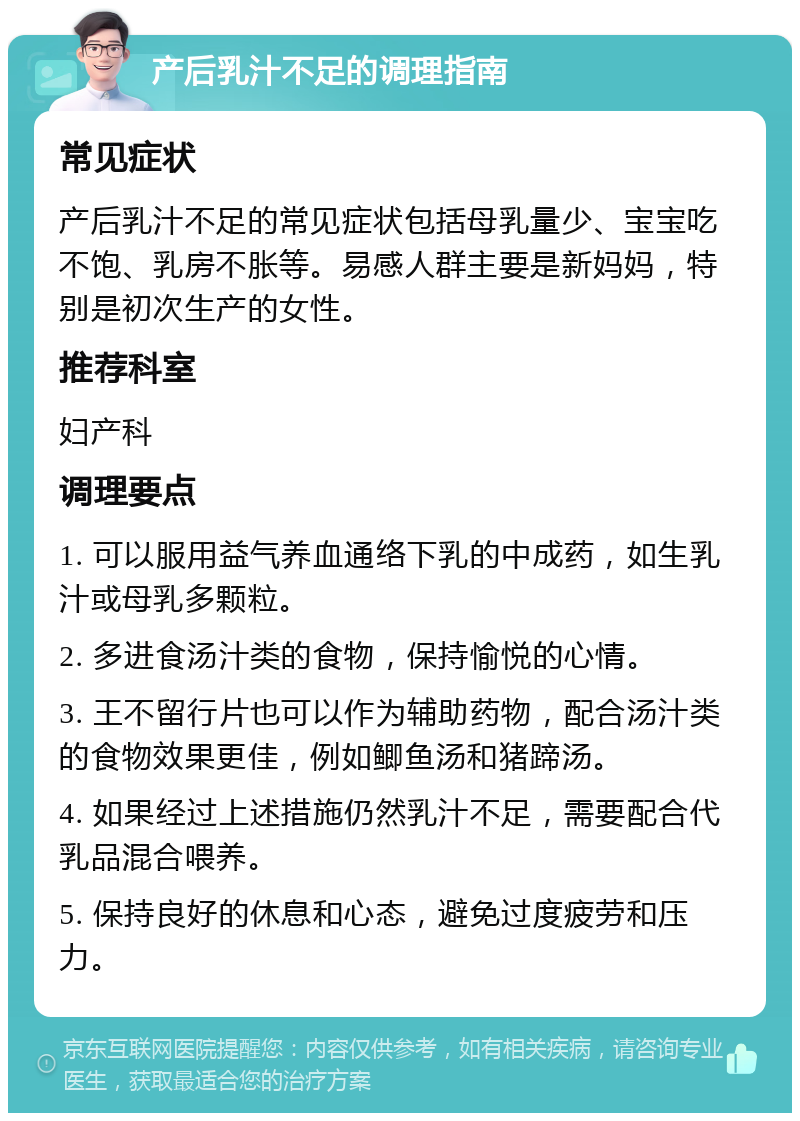 产后乳汁不足的调理指南 常见症状 产后乳汁不足的常见症状包括母乳量少、宝宝吃不饱、乳房不胀等。易感人群主要是新妈妈，特别是初次生产的女性。 推荐科室 妇产科 调理要点 1. 可以服用益气养血通络下乳的中成药，如生乳汁或母乳多颗粒。 2. 多进食汤汁类的食物，保持愉悦的心情。 3. 王不留行片也可以作为辅助药物，配合汤汁类的食物效果更佳，例如鲫鱼汤和猪蹄汤。 4. 如果经过上述措施仍然乳汁不足，需要配合代乳品混合喂养。 5. 保持良好的休息和心态，避免过度疲劳和压力。