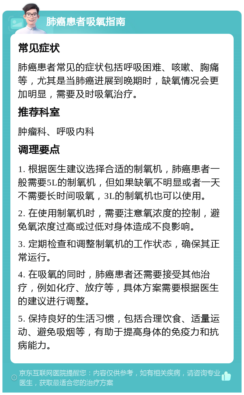 肺癌患者吸氧指南 常见症状 肺癌患者常见的症状包括呼吸困难、咳嗽、胸痛等，尤其是当肺癌进展到晚期时，缺氧情况会更加明显，需要及时吸氧治疗。 推荐科室 肿瘤科、呼吸内科 调理要点 1. 根据医生建议选择合适的制氧机，肺癌患者一般需要5L的制氧机，但如果缺氧不明显或者一天不需要长时间吸氧，3L的制氧机也可以使用。 2. 在使用制氧机时，需要注意氧浓度的控制，避免氧浓度过高或过低对身体造成不良影响。 3. 定期检查和调整制氧机的工作状态，确保其正常运行。 4. 在吸氧的同时，肺癌患者还需要接受其他治疗，例如化疗、放疗等，具体方案需要根据医生的建议进行调整。 5. 保持良好的生活习惯，包括合理饮食、适量运动、避免吸烟等，有助于提高身体的免疫力和抗病能力。