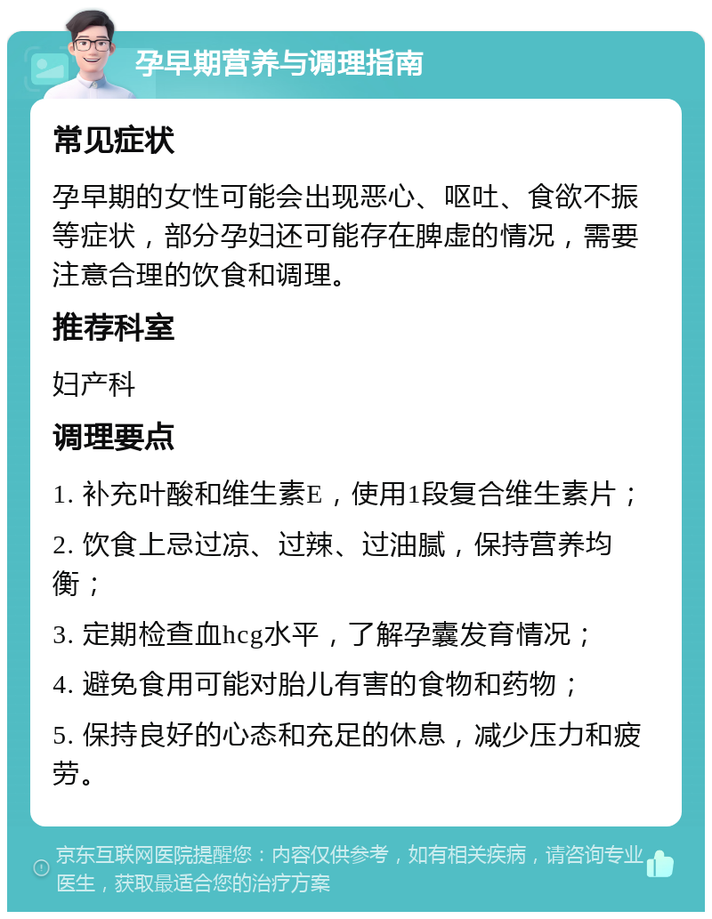 孕早期营养与调理指南 常见症状 孕早期的女性可能会出现恶心、呕吐、食欲不振等症状，部分孕妇还可能存在脾虚的情况，需要注意合理的饮食和调理。 推荐科室 妇产科 调理要点 1. 补充叶酸和维生素E，使用1段复合维生素片； 2. 饮食上忌过凉、过辣、过油腻，保持营养均衡； 3. 定期检查血hcg水平，了解孕囊发育情况； 4. 避免食用可能对胎儿有害的食物和药物； 5. 保持良好的心态和充足的休息，减少压力和疲劳。