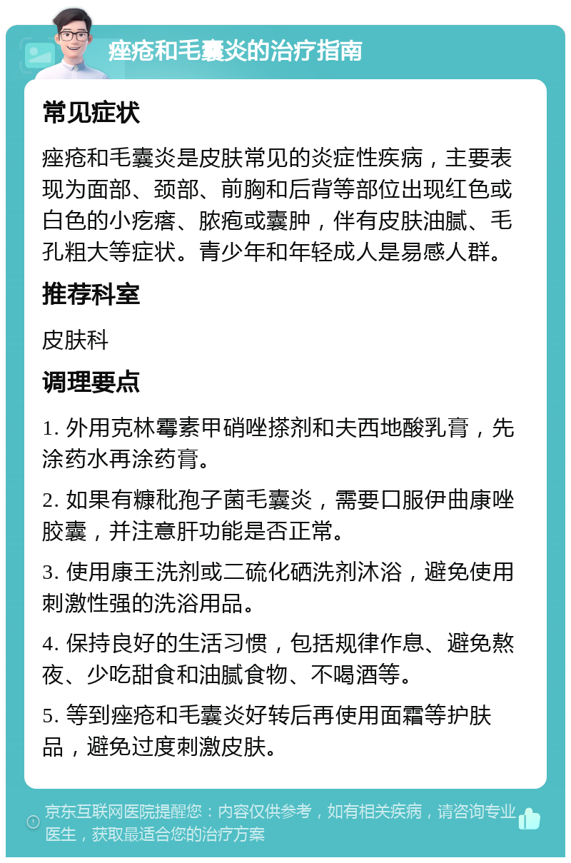 痤疮和毛囊炎的治疗指南 常见症状 痤疮和毛囊炎是皮肤常见的炎症性疾病，主要表现为面部、颈部、前胸和后背等部位出现红色或白色的小疙瘩、脓疱或囊肿，伴有皮肤油腻、毛孔粗大等症状。青少年和年轻成人是易感人群。 推荐科室 皮肤科 调理要点 1. 外用克林霉素甲硝唑搽剂和夫西地酸乳膏，先涂药水再涂药膏。 2. 如果有糠秕孢子菌毛囊炎，需要口服伊曲康唑胶囊，并注意肝功能是否正常。 3. 使用康王洗剂或二硫化硒洗剂沐浴，避免使用刺激性强的洗浴用品。 4. 保持良好的生活习惯，包括规律作息、避免熬夜、少吃甜食和油腻食物、不喝酒等。 5. 等到痤疮和毛囊炎好转后再使用面霜等护肤品，避免过度刺激皮肤。