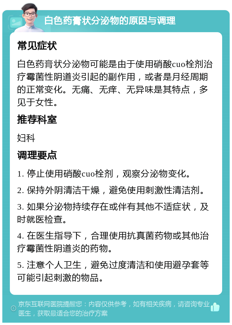 白色药膏状分泌物的原因与调理 常见症状 白色药膏状分泌物可能是由于使用硝酸cuo栓剂治疗霉菌性阴道炎引起的副作用，或者是月经周期的正常变化。无痛、无痒、无异味是其特点，多见于女性。 推荐科室 妇科 调理要点 1. 停止使用硝酸cuo栓剂，观察分泌物变化。 2. 保持外阴清洁干燥，避免使用刺激性清洁剂。 3. 如果分泌物持续存在或伴有其他不适症状，及时就医检查。 4. 在医生指导下，合理使用抗真菌药物或其他治疗霉菌性阴道炎的药物。 5. 注意个人卫生，避免过度清洁和使用避孕套等可能引起刺激的物品。