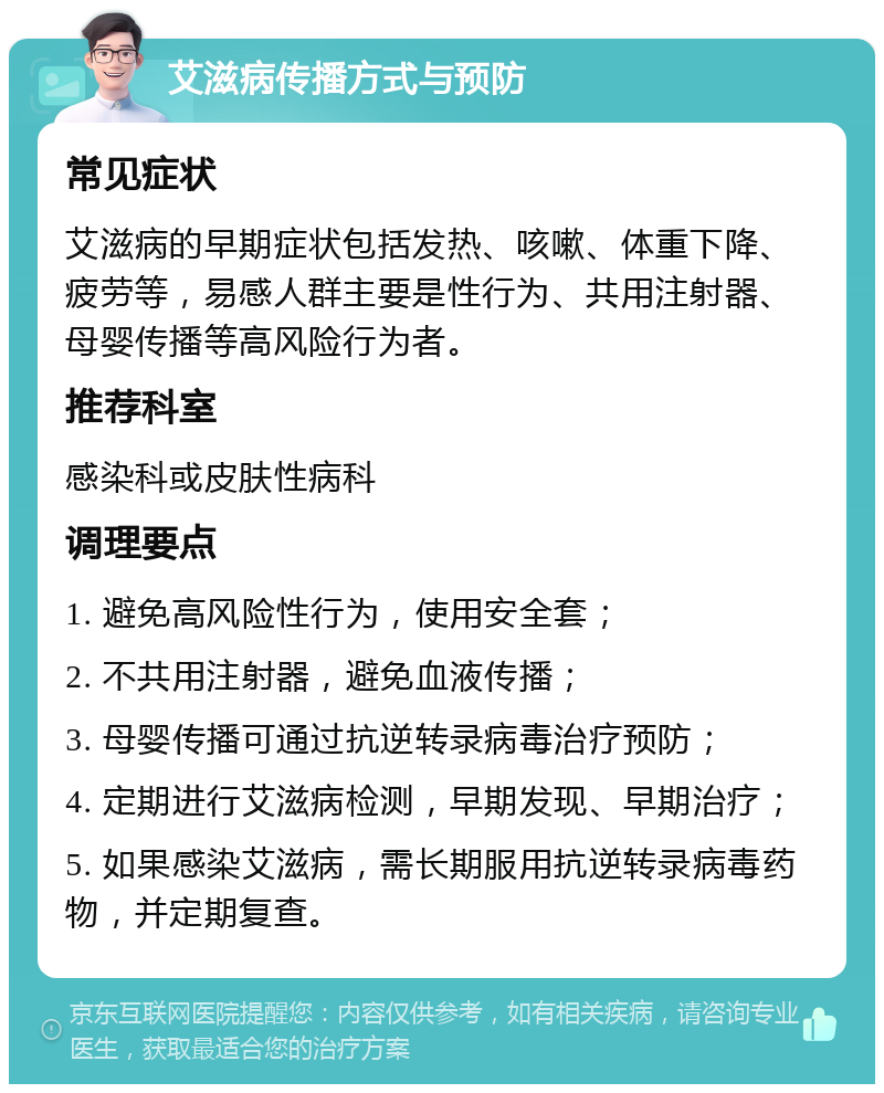 艾滋病传播方式与预防 常见症状 艾滋病的早期症状包括发热、咳嗽、体重下降、疲劳等，易感人群主要是性行为、共用注射器、母婴传播等高风险行为者。 推荐科室 感染科或皮肤性病科 调理要点 1. 避免高风险性行为，使用安全套； 2. 不共用注射器，避免血液传播； 3. 母婴传播可通过抗逆转录病毒治疗预防； 4. 定期进行艾滋病检测，早期发现、早期治疗； 5. 如果感染艾滋病，需长期服用抗逆转录病毒药物，并定期复查。