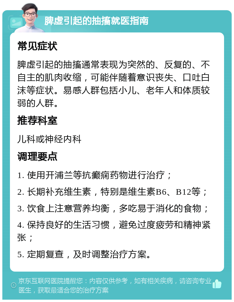 脾虚引起的抽搐就医指南 常见症状 脾虚引起的抽搐通常表现为突然的、反复的、不自主的肌肉收缩，可能伴随着意识丧失、口吐白沫等症状。易感人群包括小儿、老年人和体质较弱的人群。 推荐科室 儿科或神经内科 调理要点 1. 使用开浦兰等抗癫痫药物进行治疗； 2. 长期补充维生素，特别是维生素B6、B12等； 3. 饮食上注意营养均衡，多吃易于消化的食物； 4. 保持良好的生活习惯，避免过度疲劳和精神紧张； 5. 定期复查，及时调整治疗方案。