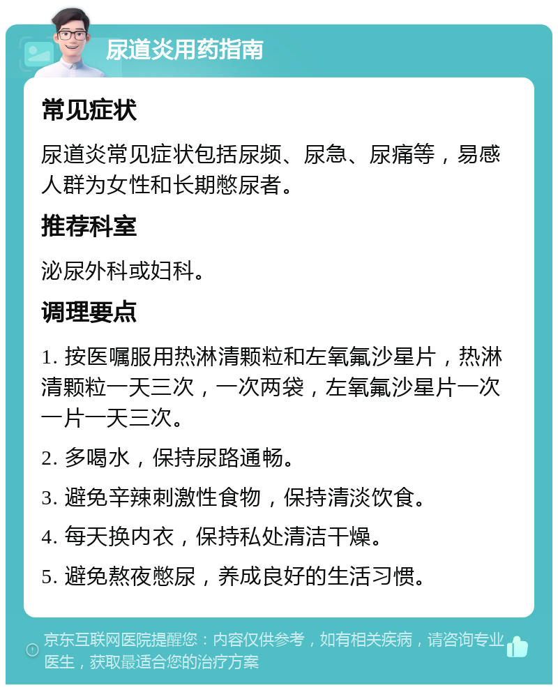 尿道炎用药指南 常见症状 尿道炎常见症状包括尿频、尿急、尿痛等，易感人群为女性和长期憋尿者。 推荐科室 泌尿外科或妇科。 调理要点 1. 按医嘱服用热淋清颗粒和左氧氟沙星片，热淋清颗粒一天三次，一次两袋，左氧氟沙星片一次一片一天三次。 2. 多喝水，保持尿路通畅。 3. 避免辛辣刺激性食物，保持清淡饮食。 4. 每天换内衣，保持私处清洁干燥。 5. 避免熬夜憋尿，养成良好的生活习惯。