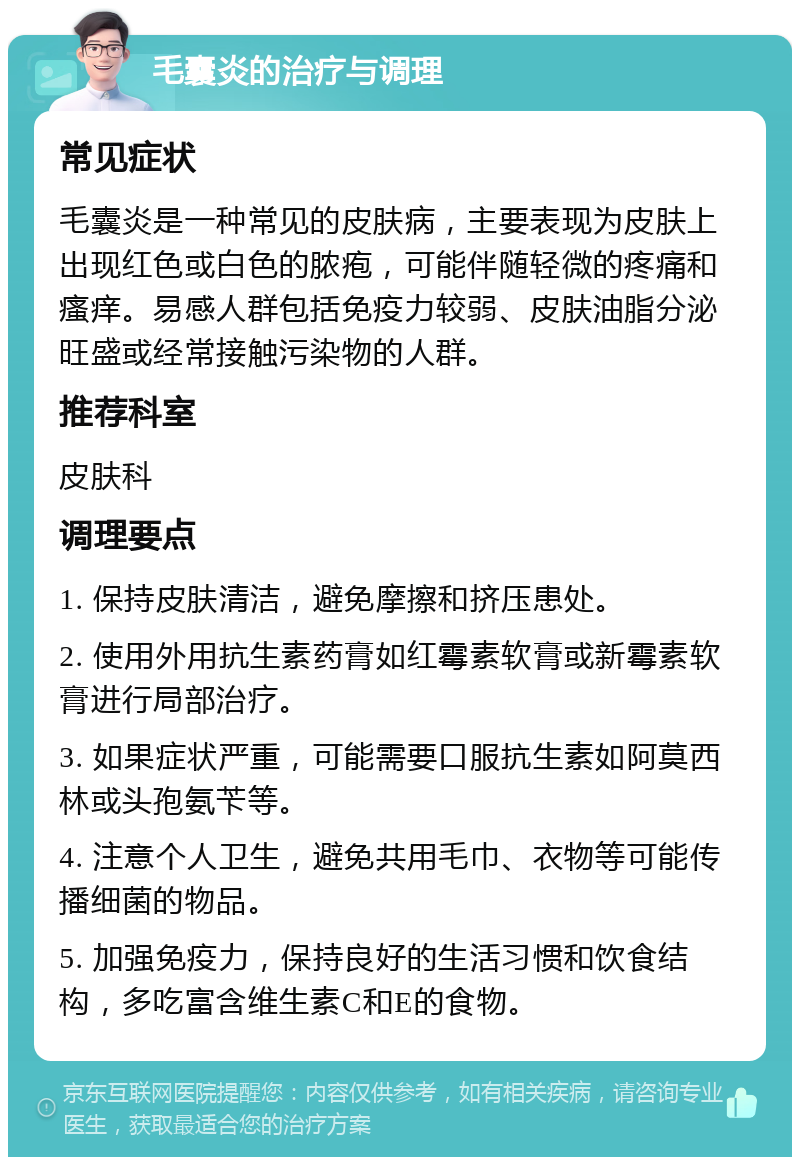 毛囊炎的治疗与调理 常见症状 毛囊炎是一种常见的皮肤病，主要表现为皮肤上出现红色或白色的脓疱，可能伴随轻微的疼痛和瘙痒。易感人群包括免疫力较弱、皮肤油脂分泌旺盛或经常接触污染物的人群。 推荐科室 皮肤科 调理要点 1. 保持皮肤清洁，避免摩擦和挤压患处。 2. 使用外用抗生素药膏如红霉素软膏或新霉素软膏进行局部治疗。 3. 如果症状严重，可能需要口服抗生素如阿莫西林或头孢氨苄等。 4. 注意个人卫生，避免共用毛巾、衣物等可能传播细菌的物品。 5. 加强免疫力，保持良好的生活习惯和饮食结构，多吃富含维生素C和E的食物。