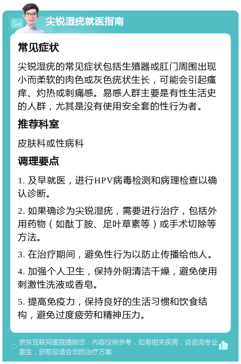 尖锐湿疣就医指南 常见症状 尖锐湿疣的常见症状包括生殖器或肛门周围出现小而柔软的肉色或灰色疣状生长，可能会引起瘙痒、灼热或刺痛感。易感人群主要是有性生活史的人群，尤其是没有使用安全套的性行为者。 推荐科室 皮肤科或性病科 调理要点 1. 及早就医，进行HPV病毒检测和病理检查以确认诊断。 2. 如果确诊为尖锐湿疣，需要进行治疗，包括外用药物（如酞丁胺、足叶草素等）或手术切除等方法。 3. 在治疗期间，避免性行为以防止传播给他人。 4. 加强个人卫生，保持外阴清洁干燥，避免使用刺激性洗液或香皂。 5. 提高免疫力，保持良好的生活习惯和饮食结构，避免过度疲劳和精神压力。