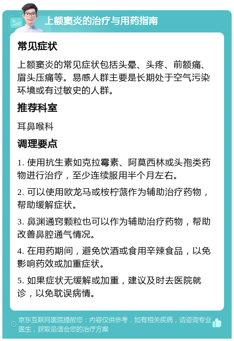 上额窦炎的治疗与用药指南 常见症状 上额窦炎的常见症状包括头晕、头疼、前额痛、眉头压痛等。易感人群主要是长期处于空气污染环境或有过敏史的人群。 推荐科室 耳鼻喉科 调理要点 1. 使用抗生素如克拉霉素、阿莫西林或头孢类药物进行治疗，至少连续服用半个月左右。 2. 可以使用欧龙马或桉柠蒎作为辅助治疗药物，帮助缓解症状。 3. 鼻渊通窍颗粒也可以作为辅助治疗药物，帮助改善鼻腔通气情况。 4. 在用药期间，避免饮酒或食用辛辣食品，以免影响药效或加重症状。 5. 如果症状无缓解或加重，建议及时去医院就诊，以免耽误病情。